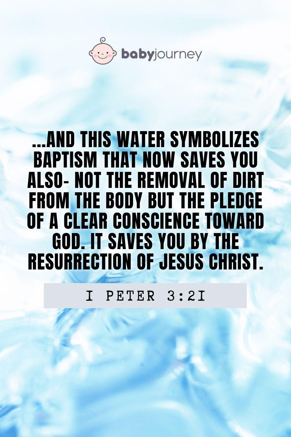 And this water symbolizes baptism that now saves you also- not the removal of dirt from the body but the pledge of a clear conscience toward God. It saves you by the resurrection of Jesus Christ. 1 Peter 3:21 - Inspirational baptism quotes - Baby Journey