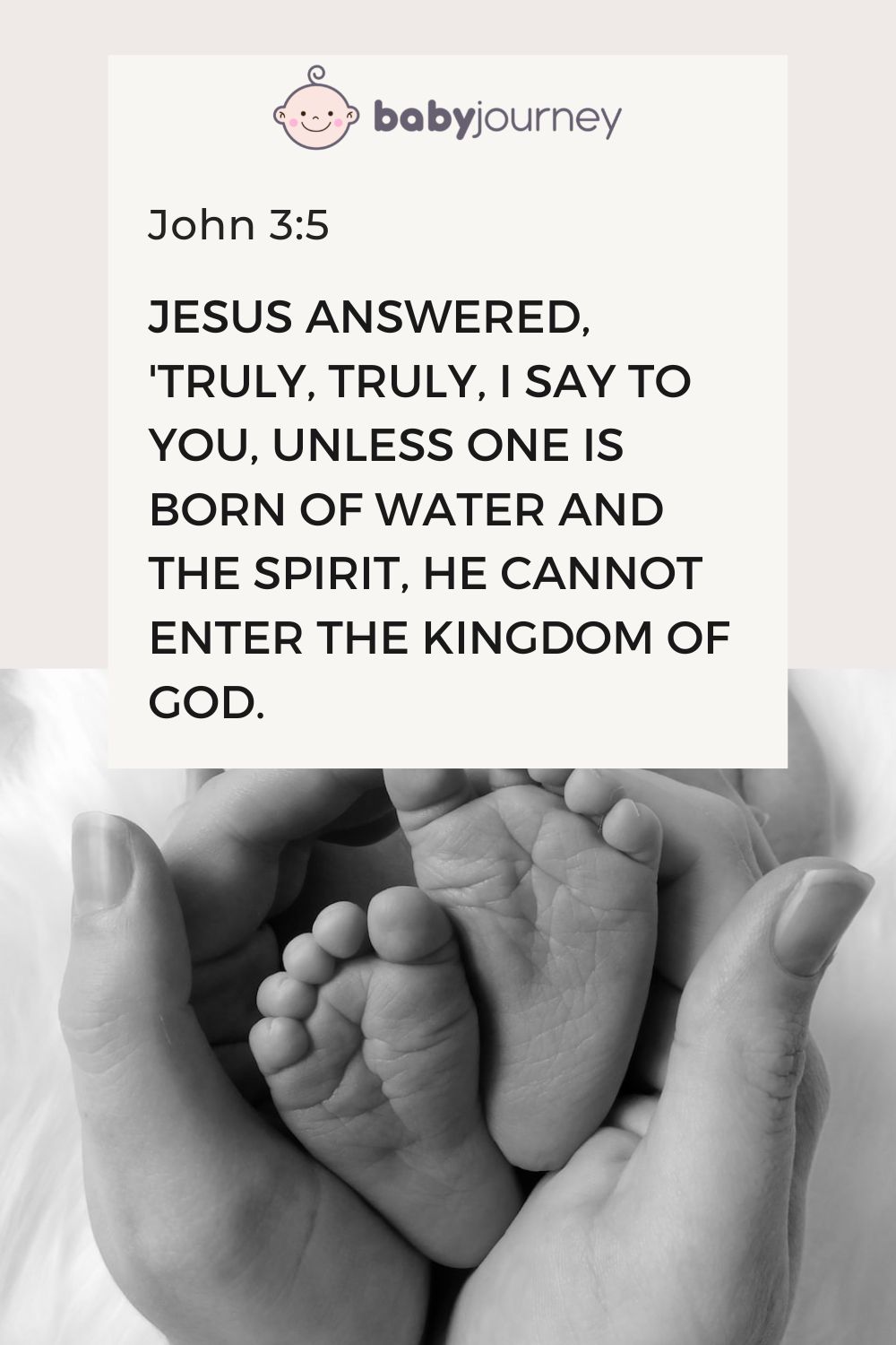 Jesus answered, 'Truly, truly, I say to you, unless one is born of water and the Spirit, he cannot enter the kingdom of God. John 3:5 - Bible baptism quotes - Baby Journey
